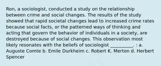 Ron, a sociologist, conducted a study on the relationship between crime and social changes. The results of the study showed that rapid societal changes lead to increased crime rates because social facts, or the patterned ways of thinking and acting that govern the behavior of individuals in a society, are destroyed because of social changes. This observation most likely resonates with the beliefs of sociologist __________. : a. Auguste Comte b. Emile Durkheim c. Robert K. Merton d. Herbert Spencer