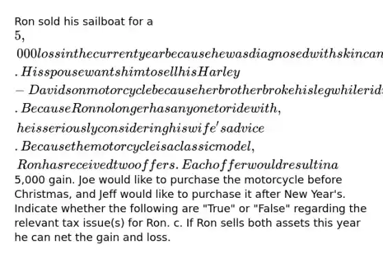 Ron sold his sailboat for a 5,000 loss in the current year because he was diagnosed with skin cancer. His spouse wants him to sell his Harley-Davidson motorcycle because her brother broke his leg while riding his motorcycle. Because Ron no longer has anyone to ride with, he is seriously considering his wife's advice. Because the motorcycle is a classic model, Ron has received two offers. Each offer would result in a5,000 gain. Joe would like to purchase the motorcycle before Christmas, and Jeff would like to purchase it after New Year's. Indicate whether the following are "True" or "False" regarding the relevant tax issue(s) for Ron. c. If Ron sells both assets this year he can net the gain and loss.