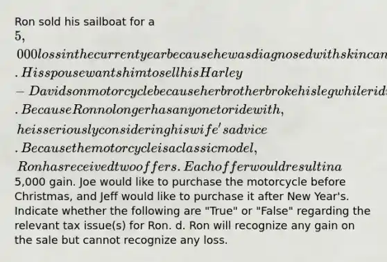 Ron sold his sailboat for a 5,000 loss in the current year because he was diagnosed with skin cancer. His spouse wants him to sell his Harley-Davidson motorcycle because her brother broke his leg while riding his motorcycle. Because Ron no longer has anyone to ride with, he is seriously considering his wife's advice. Because the motorcycle is a classic model, Ron has received two offers. Each offer would result in a5,000 gain. Joe would like to purchase the motorcycle before Christmas, and Jeff would like to purchase it after New Year's. Indicate whether the following are "True" or "False" regarding the relevant tax issue(s) for Ron. d. Ron will recognize any gain on the sale but cannot recognize any loss.