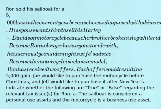 Ron sold his sailboat for a 5,000 loss in the current year because he was diagnosed with skin cancer. His spouse wants him to sell his Harley-Davidson motorcycle because her brother broke his leg while riding his motorcycle. Because Ron no longer has anyone to ride with, he is seriously considering his wife's advice. Because the motorcycle is a classic model, Ron has received two offers. Each offer would result in a5,000 gain. Joe would like to purchase the motorcycle before Christmas, and Jeff would like to purchase it after New Year's. Indicate whether the following are "True" or "False" regarding the relevant tax issue(s) for Ron. a. The sailboat is considered a personal use assets and the motorcycle is a business use asset.