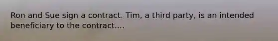 Ron and Sue sign a contract. Tim, a third party, is an intended beneficiary to the contract....