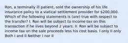 Ron, a terminally ill patient, sold the ownership of his life insurance policy to a viatical settlement provider for 200,000. Which of the following statements is (are) true with respect to the transfer? I. Ron will be subject to income tax on this transaction if he lives beyond 2 years. II. Ron will be subject to income tax on the sale proceeds less his cost basis. I only II only Both I and II Neither I nor II