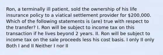 Ron, a terminally ill patient, sold the ownership of his life insurance policy to a viatical settlement provider for 200,000. Which of the following statements is (are) true with respect to the transfer? I. Ron will be subject to income tax on this transaction if he lives beyond 2 years. II. Ron will be subject to income tax on the sale proceeds less his cost basis. I only II only Both I and II Neither I nor II