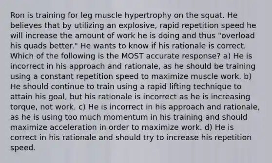 Ron is training for leg muscle hypertrophy on the squat. He believes that by utilizing an explosive, rapid repetition speed he will increase the amount of work he is doing and thus "overload his quads better." He wants to know if his rationale is correct. Which of the following is the MOST accurate response? a) He is incorrect in his approach and rationale, as he should be training using a constant repetition speed to maximize muscle work. b) He should continue to train using a rapid lifting technique to attain his goal, but his rationale is incorrect as he is increasing torque, not work. c) He is incorrect in his approach and rationale, as he is using too much momentum in his training and should maximize acceleration in order to maximize work. d) He is correct in his rationale and should try to increase his repetition speed.