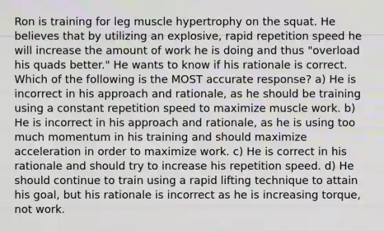 Ron is training for leg muscle hypertrophy on the squat. He believes that by utilizing an explosive, rapid repetition speed he will increase the amount of work he is doing and thus "overload his quads better." He wants to know if his rationale is correct. Which of the following is the MOST accurate response? a) He is incorrect in his approach and rationale, as he should be training using a constant repetition speed to maximize muscle work. b) He is incorrect in his approach and rationale, as he is using too much momentum in his training and should maximize acceleration in order to maximize work. c) He is correct in his rationale and should try to increase his repetition speed. d) He should continue to train using a rapid lifting technique to attain his goal, but his rationale is incorrect as he is increasing torque, not work.