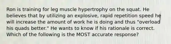 Ron is training for leg muscle hypertrophy on the squat. He believes that by utilizing an explosive, rapid repetition speed he will increase the amount of work he is doing and thus "overload his quads better." He wants to know if his rationale is correct. Which of the following is the MOST accurate response?