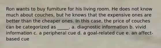Ron wants to buy furniture for his living room. He does not know much about couches, but he knows that the expensive ones are better than the cheaper ones. In this case, the price of couches can be categorized as _____. a. diagnostic information b. vivid information c. a peripheral cue d. a goal-related cue e. an affect-based cue