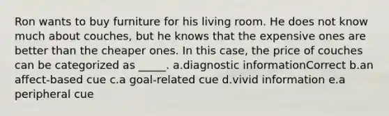 Ron wants to buy furniture for his living room. He does not know much about couches, but he knows that the expensive ones are better than the cheaper ones. In this case, the price of couches can be categorized as _____. a.diagnostic informationCorrect b.an affect-based cue c.a goal-related cue d.vivid information e.a peripheral cue