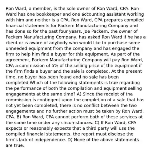 Ron Ward, a member, is the sole owner of Ron Ward, CPA. Ron Ward has one bookkeeper and one accounting assistant working with him and neither is a CPA. Ron Ward, CPA prepares compiled financial statements for Packem Manufacturing Company and has done so for the past four years. Joe Packem, the owner of Packem Manufacturing Company, has asked Ron Ward if he has a client or is aware of anybody who would like to purchase some unneeded equipment from the company and has engaged the firm to help him find a buyer for this equipment. As part of the agreement, Packem Manufacturing Company will pay Ron Ward, CPA a commission of 5% of the selling price of the equipment if the firm finds a buyer and the sale is completed. At the present time, no buyer has been found and no sale has been completed.Which of the following statements is true regarding the performance of both the compilation and equipment selling engagements at the same time? A) Since the receipt of the commission is contingent upon the completion of a sale that has not yet been completed, there is no conflict between the two engagements and no further action must be taken by Ron Ward, CPA. B) Ron Ward, CPA cannot perform both of these services at the same time under any circumstances. C) If Ron Ward, CPA expects or reasonably expects that a third party will use the compiled financial statements, the report must disclose the firm's lack of independence. D) None of the above statements are true.