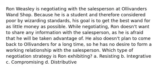 Ron Weasley is negotiating with the salesperson at Ollivanders Wand Shop. Because he is a student and therefore considered poor by wizarding standards, his goal is to get the best wand for as little money as possible. While negotiating, Ron doesn't want to share any information with the salesperson, as he is afraid that he will be taken advantage of. He also doesn't plan to come back to Ollivanders for a long time, so he has no desire to form a working relationship with the salesperson. Which type of negotiation strategy is Ron exhibiting? a. Resisting b. Integrative c. Compromising d. Distributive