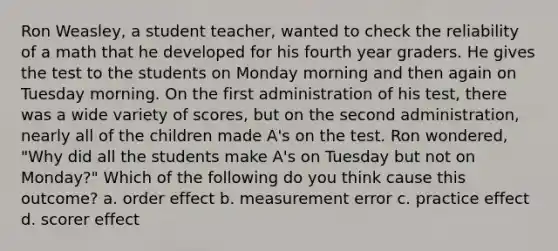 Ron Weasley, a student teacher, wanted to check the reliability of a math that he developed for his fourth year graders. He gives the test to the students on Monday morning and then again on Tuesday morning. On the first administration of his test, there was a wide variety of scores, but on the second administration, nearly all of the children made A's on the test. Ron wondered, "Why did all the students make A's on Tuesday but not on Monday?" Which of the following do you think cause this outcome? a. order effect b. measurement error c. practice effect d. scorer effect