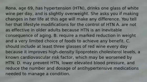 Rona, age 69, has hypertension (HTN), drinks one glass of white wine per day, and is slightly overweight. She asks you if making changes in her life at this age will make any difference. You tell her that lifestyle modifications for the control of HTN A. are not as effective in older adults because HTN is an inevitable consequence of aging. B. require a marked reduction in weight and a very limited choice of foods to achieve any benefit. C. should include at least three glasses of red wine every day because it improves high-density lipoprotein cholesterol levels, a known cardiovascular risk factor, which may be worsened by HTN. D. may prevent HTN, lower elevated blood pressure, and reduce the number and dosage of antihypertensive medications needed to manage a condition.