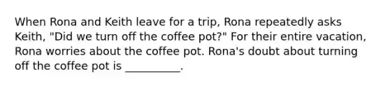 When Rona and Keith leave for a trip, Rona repeatedly asks Keith, "Did we turn off the coffee pot?" For their entire vacation, Rona worries about the coffee pot. Rona's doubt about turning off the coffee pot is __________.