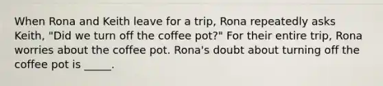 When Rona and Keith leave for a trip, Rona repeatedly asks Keith, "Did we turn off the coffee pot?" For their entire trip, Rona worries about the coffee pot. Rona's doubt about turning off the coffee pot is _____.