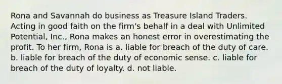 Rona and Savannah do business as Treasure Island Traders. Acting in good faith on the firm's behalf in a deal with Unlimited Potential, Inc., Rona makes an honest error in overestimating the profit. To her firm, Rona is a. liable for breach of the duty of care. b. liable for breach of the duty of economic sense. c. liable for breach of the duty of loyalty. d. not liable.