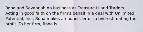 Rona and Savannah do business as Treasure Island Traders. Acting in good faith on the firm's behalf in a deal with Unlimited Potential, Inc., Rona makes an honest error in overestimating the profit. To her firm, Rona is