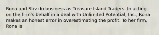 Rona and Stiv do business as Treasure Island Traders. In acting on the firm's behalf in a deal with Unlimited Potential, Inc., Rona makes an honest error in overestimating the profit. To her firm, Rona is