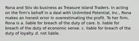 Rona and Stiv do business as Treasure Island Traders. In acting on the firm's behalf in a deal with Unlimited Potential, Inc., Rona makes an honest error in overestimating the profit. To her firm, Rona is a. liable for breach of the duty of care. b. liable for breach of the duty of economic sense. c. liable for breach of the duty of loyalty. d. not liable.