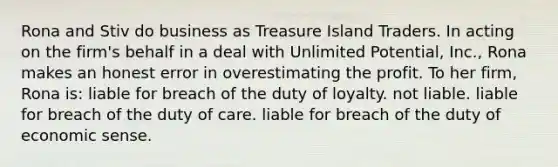 Rona and Stiv do business as Treasure Island Traders. In acting on the firm's behalf in a deal with Unlimited Potential, Inc., Rona makes an honest error in overestimating the profit. To her firm, Rona is: liable for breach of the duty of loyalty. not liable. liable for breach of the duty of care. liable for breach of the duty of economic sense.