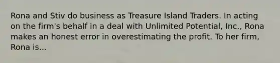 Rona and Stiv do business as Treasure Island Traders. In acting on the firm's behalf in a deal with Unlimited Potential, Inc., Rona makes an honest error in overestimating the profit. To her firm, Rona is...