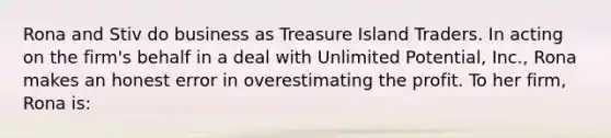 Rona and Stiv do business as Treasure Island Traders. In acting on the firm's behalf in a deal with Unlimited Potential, Inc., Rona makes an honest error in overestimating the profit. To her firm, Rona is: