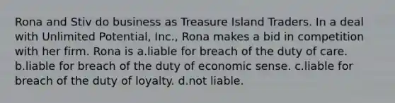 Rona and Stiv do business as Treasure Island Traders. In a deal with Unlimited Potential, Inc., Rona makes a bid in competition with her firm. Rona is a.liable for breach of the duty of care. b.liable for breach of the duty of economic sense. c.liable for breach of the duty of loyalty. d.not liable.