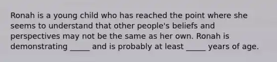 Ronah is a young child who has reached the point where she seems to understand that other people's beliefs and perspectives may not be the same as her own. Ronah is demonstrating _____ and is probably at least _____ years of age.