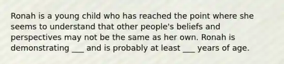 Ronah is a young child who has reached the point where she seems to understand that other people's beliefs and perspectives may not be the same as her own. Ronah is demonstrating ___ and is probably at least ___ years of age.