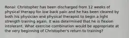 Ronai: Christopher has been discharged from 12 weeks of physical therapy for low back pain and he has been cleared by both his physician and physical therapist to begin a light strength training again. It was determined that he is flexion intolerant. What exercise combination would be appropriate at the very beginning of Christopher's return to training?