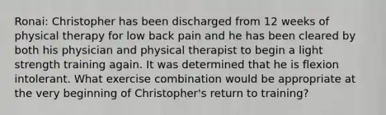 Ronai: Christopher has been discharged from 12 weeks of physical therapy for low back pain and he has been cleared by both his physician and physical therapist to begin a light strength training again. It was determined that he is flexion intolerant. What exercise combination would be appropriate at the very beginning of Christopher's return to training?