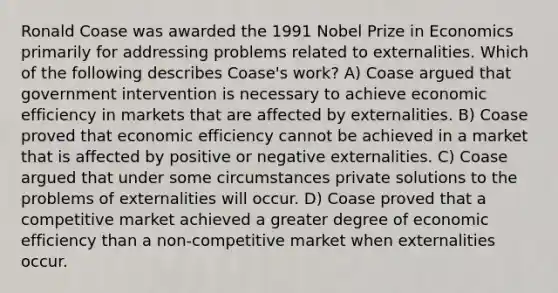 Ronald Coase was awarded the 1991 Nobel Prize in Economics primarily for addressing problems related to externalities. Which of the following describes Coase's work? A) Coase argued that government intervention is necessary to achieve economic efficiency in markets that are affected by externalities. B) Coase proved that economic efficiency cannot be achieved in a market that is affected by positive or negative externalities. C) Coase argued that under some circumstances private solutions to the problems of externalities will occur. D) Coase proved that a competitive market achieved a greater degree of economic efficiency than a non-competitive market when externalities occur.