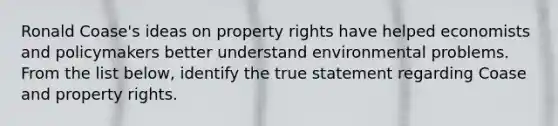 Ronald Coase's ideas on property rights have helped economists and policymakers better understand environmental problems. From the list below, identify the true statement regarding Coase and property rights.