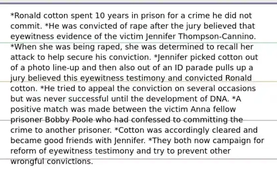 *Ronald cotton spent 10 years in prison for a crime he did not commit. *He was convicted of rape after the jury believed that eyewitness evidence of the victim Jennifer Thompson-Cannino. *When she was being raped, she was determined to recall her attack to help secure his conviction. *Jennifer picked cotton out of a photo line-up and then also out of an ID parade pulls up a jury believed this eyewitness testimony and convicted Ronald cotton. *He tried to appeal the conviction on several occasions but was never successful until the development of DNA. *A positive match was made between the victim Anna fellow prisoner Bobby Poole who had confessed to committing the crime to another prisoner. *Cotton was accordingly cleared and became good friends with Jennifer. *They both now campaign for reform of eyewitness testimony and try to prevent other wrongful convictions.