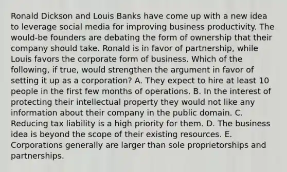 Ronald Dickson and Louis Banks have come up with a new idea to leverage social media for improving business productivity. The​ would-be founders are debating the form of ownership that their company should take. Ronald is in favor of​ partnership, while Louis favors the corporate form of business. Which of the​ following, if​ true, would strengthen the argument in favor of setting it up as a​ corporation? A. They expect to hire at least 10 people in the first few months of operations. B. In the interest of protecting their intellectual property they would not like any information about their company in the public domain. C. Reducing tax liability is a high priority for them. D. The business idea is beyond the scope of their existing resources. E. Corporations generally are larger than sole proprietorships and partnerships.