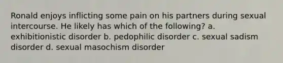 Ronald enjoys inflicting some pain on his partners during sexual intercourse. He likely has which of the following? a. exhibitionistic disorder b. pedophilic disorder c. sexual sadism disorder d. sexual masochism disorder