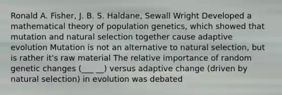 Ronald A. Fisher, J. B. S. Haldane, Sewall Wright Developed a mathematical theory of population genetics, which showed that mutation and natural selection together cause adaptive evolution Mutation is not an alternative to natural selection, but is rather it's raw material The relative importance of random genetic changes (___ __) versus adaptive change (driven by natural selection) in evolution was debated