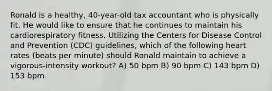 Ronald is a healthy, 40-year-old tax accountant who is physically fit. He would like to ensure that he continues to maintain his cardiorespiratory fitness. Utilizing the Centers for Disease Control and Prevention (CDC) guidelines, which of the following heart rates (beats per minute) should Ronald maintain to achieve a vigorous-intensity workout? A) 50 bpm B) 90 bpm C) 143 bpm D) 153 bpm