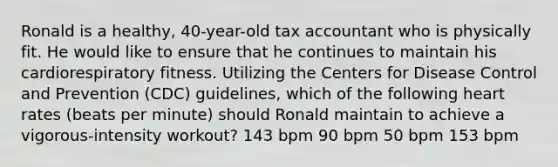 Ronald is a healthy, 40-year-old tax accountant who is physically fit. He would like to ensure that he continues to maintain his cardiorespiratory fitness. Utilizing the Centers for Disease Control and Prevention (CDC) guidelines, which of the following heart rates (beats per minute) should Ronald maintain to achieve a vigorous-intensity workout? 143 bpm 90 bpm 50 bpm 153 bpm