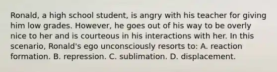 Ronald, a high school student, is angry with his teacher for giving him low grades. However, he goes out of his way to be overly nice to her and is courteous in his interactions with her. In this scenario, Ronald's ego unconsciously resorts to: A. reaction formation. B. repression. C. sublimation. D. displacement.