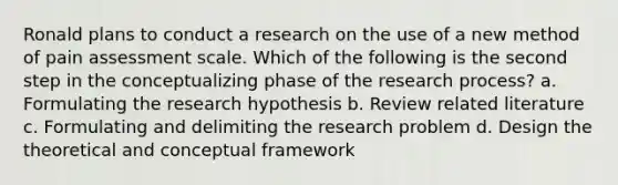 Ronald plans to conduct a research on the use of a new method of pain assessment scale. Which of the following is the second step in the conceptualizing phase of the research process? a. Formulating the research hypothesis b. Review related literature c. Formulating and delimiting the research problem d. Design the theoretical and conceptual framework