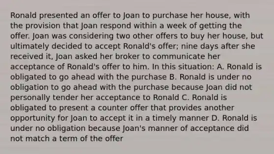 Ronald presented an offer to Joan to purchase her house, with the provision that Joan respond within a week of getting the offer. Joan was considering two other offers to buy her house, but ultimately decided to accept Ronald's offer; nine days after she received it, Joan asked her broker to communicate her acceptance of Ronald's offer to him. In this situation: A. Ronald is obligated to go ahead with the purchase B. Ronald is under no obligation to go ahead with the purchase because Joan did not personally tender her acceptance to Ronald C. Ronald is obligated to present a counter offer that provides another opportunity for Joan to accept it in a timely manner D. Ronald is under no obligation because Joan's manner of acceptance did not match a term of the offer