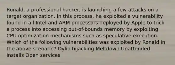 Ronald, a professional hacker, is launching a few attacks on a target organization. In this process, he exploited a vulnerability found in all Intel and ARM processors deployed by Apple to trick a process into accessing out-of-bounds memory by exploiting CPU optimization mechanisms such as speculative execution. Which of the following vulnerabilities was exploited by Ronald in the above scenario? Dylib hijacking Meltdown Unattended installs Open services