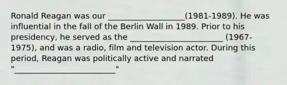 Ronald Reagan was our ___________________(1981-1989). He was influential in the fall of the Berlin Wall in 1989. Prior to his presidency, he served as the _______________________ (1967-1975), and was a radio, film and television actor. During this period, Reagan was politically active and narrated "_________________________"