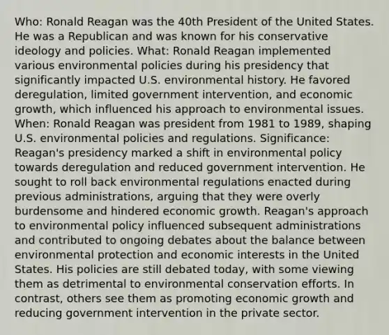 Who: Ronald Reagan was the 40th President of the United States. He was a Republican and was known for his conservative ideology and policies. What: Ronald Reagan implemented various environmental policies during his presidency that significantly impacted U.S. <a href='https://www.questionai.com/knowledge/kqCFoZpjSB-environmental-history' class='anchor-knowledge'>environmental history</a>. He favored deregulation, limited government intervention, and <a href='https://www.questionai.com/knowledge/koAwaBHejo-economic-growth' class='anchor-knowledge'>economic growth</a>, which influenced his approach to environmental issues. When: Ronald Reagan was president from 1981 to 1989, shaping U.S. environmental policies and regulations. Significance: Reagan's presidency marked a shift in environmental policy towards deregulation and reduced government intervention. He sought to roll back environmental regulations enacted during previous administrations, arguing that they were overly burdensome and hindered economic growth. Reagan's approach to environmental policy influenced subsequent administrations and contributed to ongoing debates about the balance between environmental protection and economic interests in the United States. His policies are still debated today, with some viewing them as detrimental to environmental conservation efforts. In contrast, others see them as promoting economic growth and reducing government intervention in the private sector.