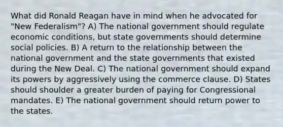 What did Ronald Reagan have in mind when he advocated for "New Federalism"? A) The national government should regulate economic conditions, but state governments should determine social policies. B) A return to the relationship between the national government and the state governments that existed during the New Deal. C) The national government should expand its powers by aggressively using the commerce clause. D) States should shoulder a greater burden of paying for Congressional mandates. E) The national government should return power to the states.