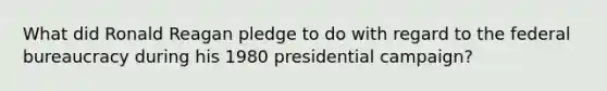 What did Ronald Reagan pledge to do with regard to the federal bureaucracy during his 1980 presidential campaign?