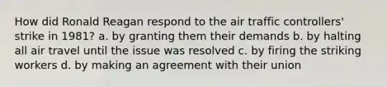 How did Ronald Reagan respond to the air traffic controllers' strike in 1981? a. by granting them their demands b. by halting all air travel until the issue was resolved c. by firing the striking workers d. by making an agreement with their union