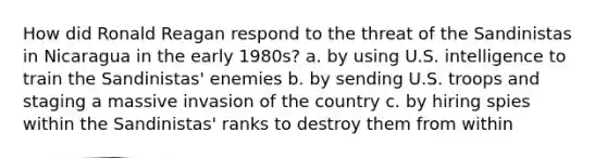 How did Ronald Reagan respond to the threat of the Sandinistas in Nicaragua in the early 1980s? a. by using U.S. intelligence to train the Sandinistas' enemies b. by sending U.S. troops and staging a massive invasion of the country c. by hiring spies within the Sandinistas' ranks to destroy them from within