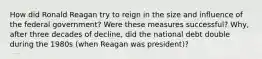 How did Ronald Reagan try to reign in the size and influence of the federal government? Were these measures successful? Why, after three decades of decline, did the national debt double during the 1980s (when Reagan was president)?