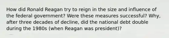 How did Ronald Reagan try to reign in the size and influence of the federal government? Were these measures successful? Why, after three decades of decline, did the national debt double during the 1980s (when Reagan was president)?